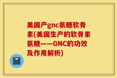 美国产gnc氨糖软骨素(美国生产的软骨素氨糖——GNC的功效及作用解析)