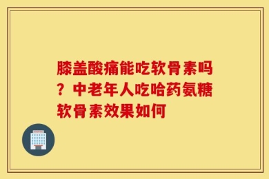 膝盖酸痛能吃软骨素吗？中老年人吃哈药氨糖软骨素效果如何