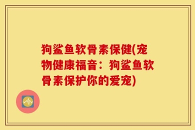 狗鲨鱼软骨素保健(宠物健康福音：狗鲨鱼软骨素保护你的爱宠)