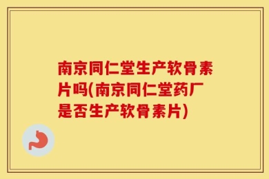 南京同仁堂生产软骨素片吗(南京同仁堂药厂是否生产软骨素片)