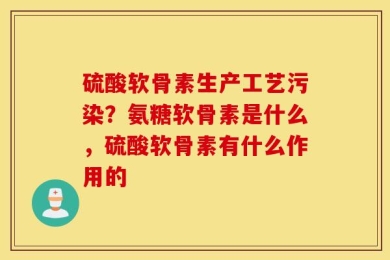 硫酸软骨素生产工艺污染？氨糖软骨素是什么，硫酸软骨素有什么作用的