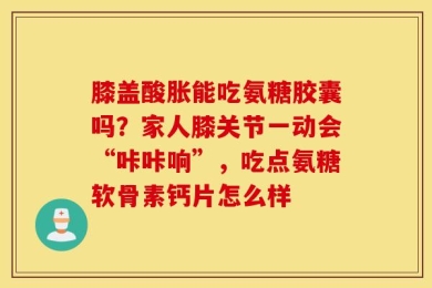 膝盖酸胀能吃氨糖胶囊吗？家人膝关节一动会“咔咔响”，吃点氨糖软骨素钙片怎么样
