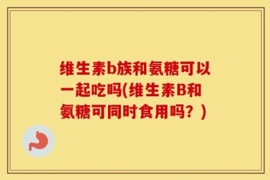 维生素b族和氨糖可以一起吃吗(维生素B和氨糖可同时食用吗？)