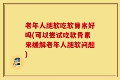 老年人腿软吃软骨素好吗(可以尝试吃软骨素来缓解老年人腿软问题)
