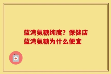 蓝湾氨糖纯度？保健店蓝湾氨糖为什么便宜
