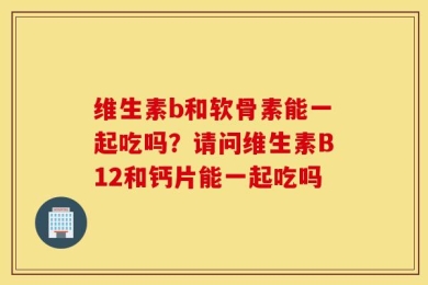 维生素b和软骨素能一起吃吗？请问维生素B12和钙片能一起吃吗