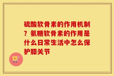 硫酸软骨素的作用机制？氨糖软骨素的作用是什么日常生活中怎么保护膝关节