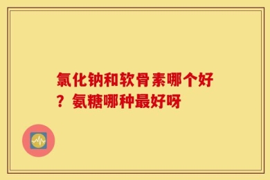 氯化钠和软骨素哪个好？氨糖哪种最好呀