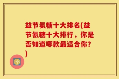 益节氨糖十大排名(益节氨糖十大排行，你是否知道哪款最适合你？)
