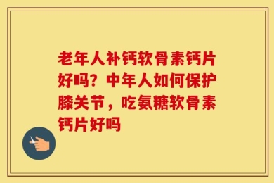 老年人补钙软骨素钙片好吗？中年人如何保护膝关节，吃氨糖软骨素钙片好吗