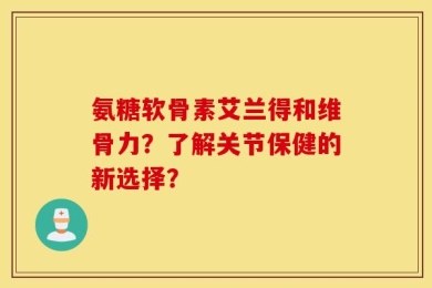 氨糖软骨素艾兰得和维骨力？了解关节保健的新选择？