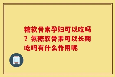 糖软骨素孕妇可以吃吗？氨糖软骨素可以长期吃吗有什么作用呢