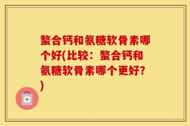 螯合钙和氨糖软骨素哪个好(比较：螯合钙和氨糖软骨素哪个更好？)