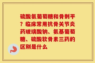 硫酸氨葡萄糖和骨刺平？临床常用抗骨关节炎药玻璃酸钠、氨基葡萄糖、硫酸软骨素三药的区别是什么