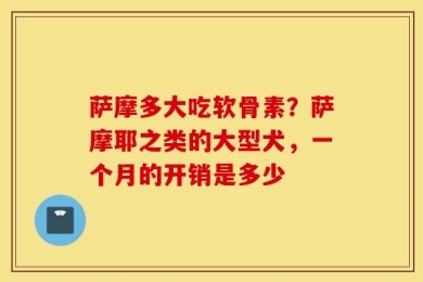 萨摩多大吃软骨素？萨摩耶之类的大型犬，一个月的开销是多少