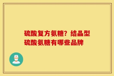 硫酸复方氨糖？结晶型硫酸氨糖有哪些品牌