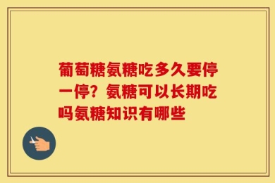 葡萄糖氨糖吃多久要停一停？氨糖可以长期吃吗氨糖知识有哪些