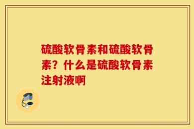 硫酸软骨素和硫酸软骨素？什么是硫酸软骨素注射液啊