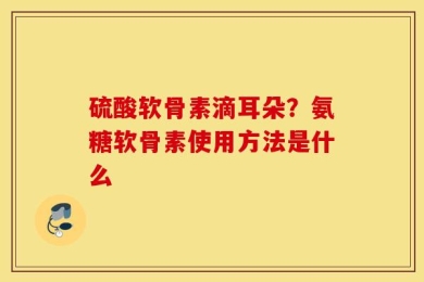硫酸软骨素滴耳朵？氨糖软骨素使用方法是什么