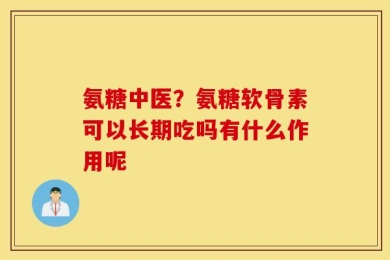 氨糖中医？氨糖软骨素可以长期吃吗有什么作用呢