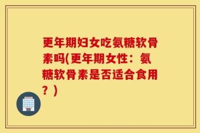 更年期妇女吃氨糖软骨素吗(更年期女性：氨糖软骨素是否适合食用？)