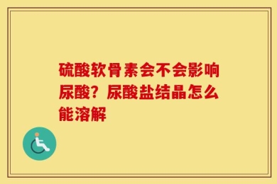 硫酸软骨素会不会影响尿酸？尿酸盐结晶怎么能溶解