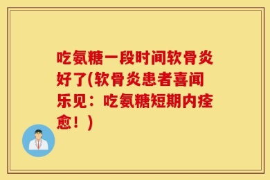 吃氨糖一段时间软骨炎好了(软骨炎患者喜闻乐见：吃氨糖短期内痊愈！)