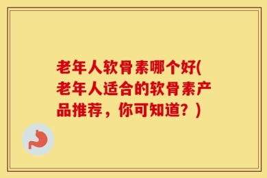 老年人软骨素哪个好(老年人适合的软骨素产品推荐，你可知道？)