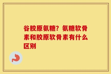 谷胶原氨糖？氨糖软骨素和胶原软骨素有什么区别