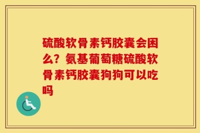 硫酸软骨素钙胶囊会困么？氨基葡萄糖硫酸软骨素钙胶囊狗狗可以吃吗