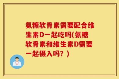 氨糖软骨素需要配合维生素D一起吃吗(氨糖软骨素和维生素D需要一起摄入吗？)