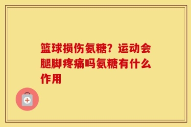 篮球损伤氨糖？运动会腿脚疼痛吗氨糖有什么作用