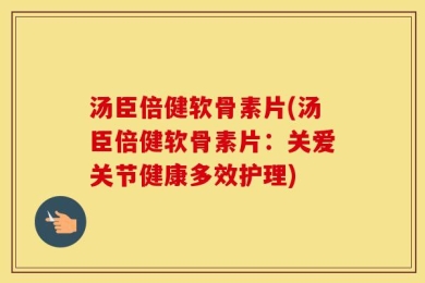 汤臣倍健软骨素片(汤臣倍健软骨素片：关爱关节健康多效护理)