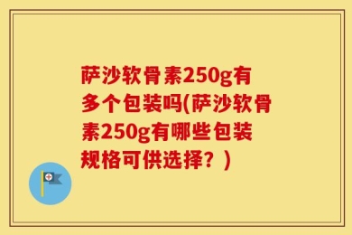 萨沙软骨素250g有多个包装吗(萨沙软骨素250g有哪些包装规格可供选择？)
