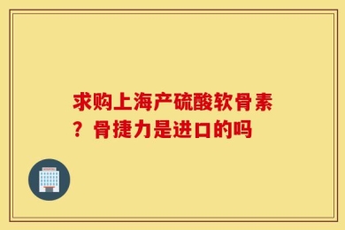 求购上海产硫酸软骨素？骨捷力是进口的吗