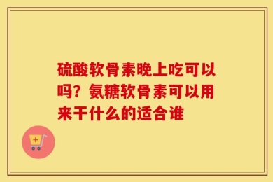 硫酸软骨素晚上吃可以吗？氨糖软骨素可以用来干什么的适合谁