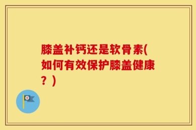 膝盖补钙还是软骨素(如何有效保护膝盖健康？)