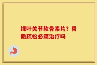 绿叶关节软骨素片？骨质疏松必须治疗吗