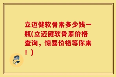 立迈健软骨素多少钱一瓶(立迈健软骨素价格查询，惊喜价格等你来！)