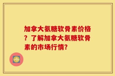 加拿大氨糖软骨素价格？了解加拿大氨糖软骨素的市场行情？