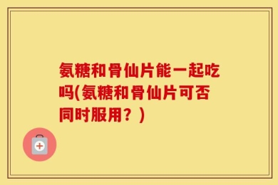 氨糖和骨仙片能一起吃吗(氨糖和骨仙片可否同时服用？)