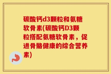 碳酸钙d3颗粒和氨糖软骨素(碳酸钙D3颗粒搭配氨糖软骨素，促进骨骼健康的综合营养素)