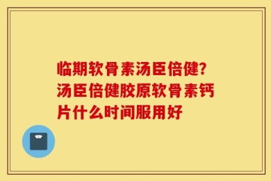 临期软骨素汤臣倍健？汤臣倍健胶原软骨素钙片什么时间服用好