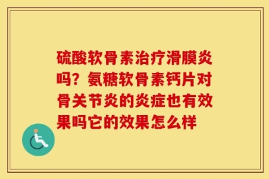 硫酸软骨素治疗滑膜炎吗？氨糖软骨素钙片对骨关节炎的炎症也有效果吗它的效果怎么样