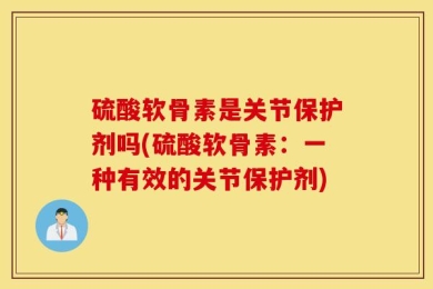 硫酸软骨素是关节保护剂吗(硫酸软骨素：一种有效的关节保护剂)