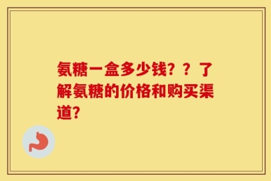 氨糖一盒多少钱？？了解氨糖的价格和购买渠道？