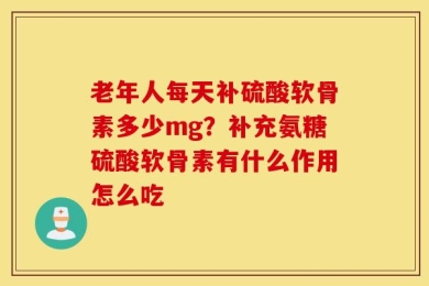 老年人每天补硫酸软骨素多少mg？补充氨糖硫酸软骨素有什么作用怎么吃