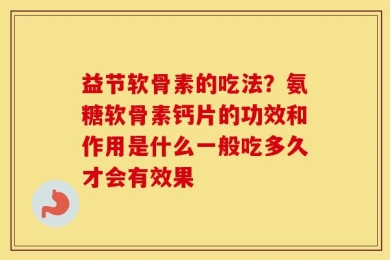 益节软骨素的吃法？氨糖软骨素钙片的功效和作用是什么一般吃多久才会有效果