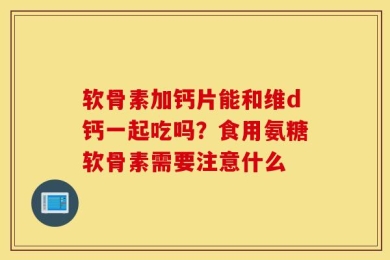 软骨素加钙片能和维d钙一起吃吗？食用氨糖软骨素需要注意什么