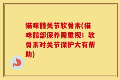 猫咪髋关节软骨素(猫咪髋部保养需重视！软骨素对关节保护大有帮助)